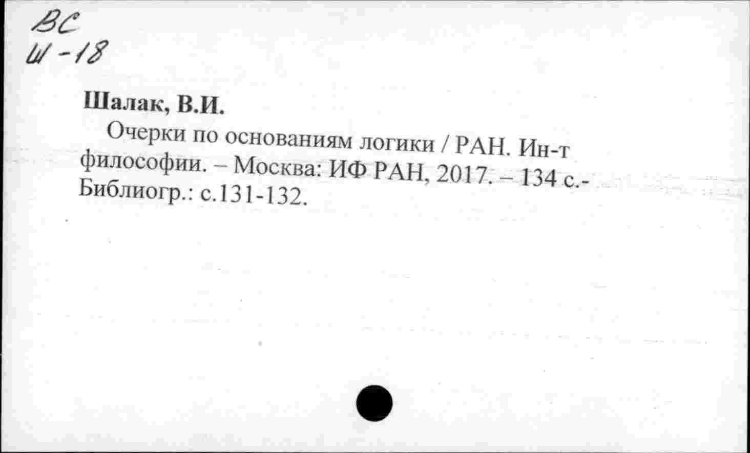 ﻿й/'/Я
Шалак, В.И.
Очерки по основаниям логики / РАН. Ин-т философии. - Москва: ИФ РАН. 2017. - 134 с Библиогр.: с.131-132.